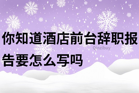 你知道酒店前台辞职报告要怎么写吗