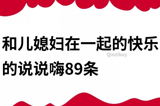 和儿媳妇在一起的快乐的说说嗨89条